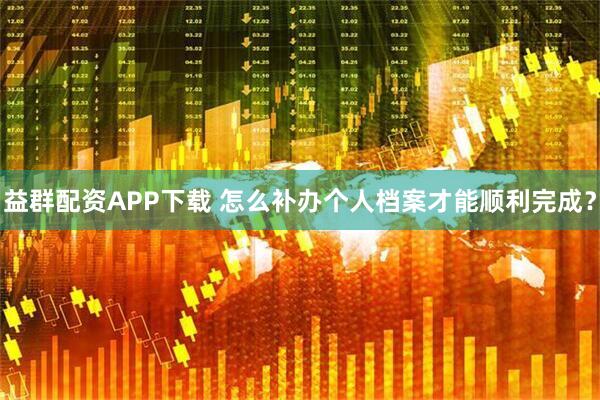 益群配资APP下载 怎么补办个人档案才能顺利完成？