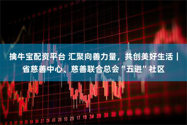 擒牛宝配资平台 汇聚向善力量，共创美好生活｜省慈善中心、慈善联合总会“五进”社区