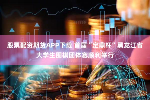 股票配资期货APP下载 首届“定鼎杯”黑龙江省大学生围棋团体赛顺利举行