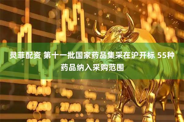 灵菲配资 第十一批国家药品集采在沪开标 55种药品纳入采购范围