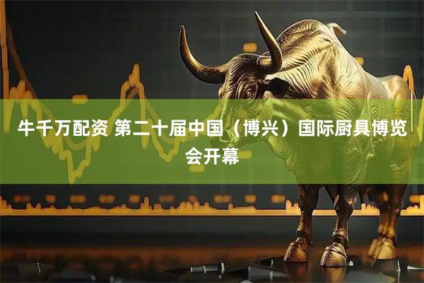 牛千万配资 第二十届中国（博兴）国际厨具博览会开幕