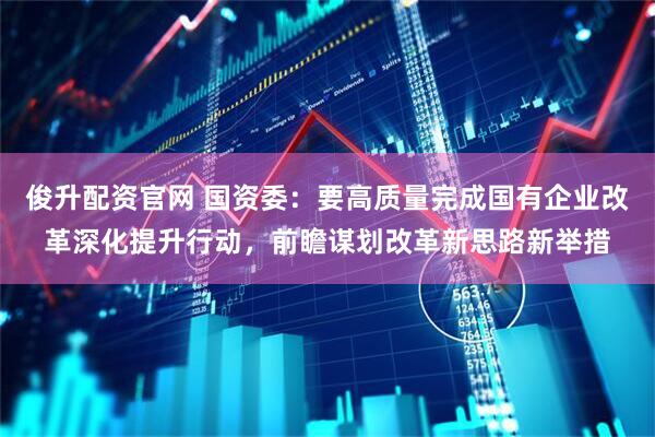 俊升配资官网 国资委：要高质量完成国有企业改革深化提升行动，前瞻谋划改革新思路新举措