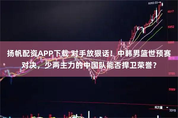 扬帆配资APP下载 对手放狠话！中韩男篮世预赛对决，少两主力的中国队能否捍卫荣誉？