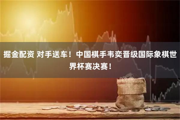 掘金配资 对手送车！中国棋手韦奕晋级国际象棋世界杯赛决赛！