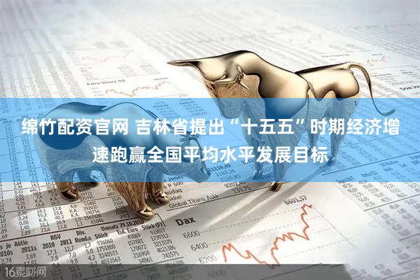绵竹配资官网 吉林省提出“十五五”时期经济增速跑赢全国平均水平发展目标
