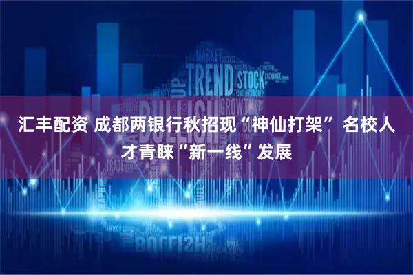 汇丰配资 成都两银行秋招现“神仙打架” 名校人才青睐“新一线”发展