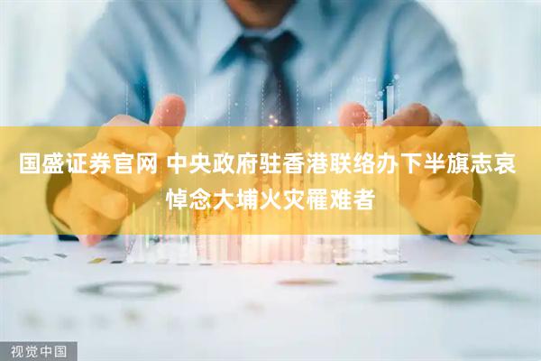国盛证券官网 中央政府驻香港联络办下半旗志哀 悼念大埔火灾罹难者