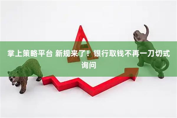 掌上策略平台 新规来了！银行取钱不再一刀切式询问
