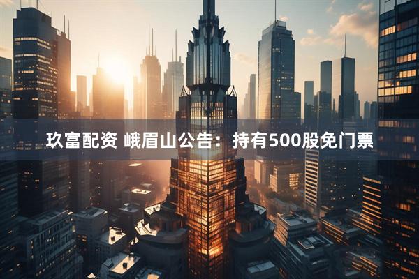 玖富配资 峨眉山公告：持有500股免门票