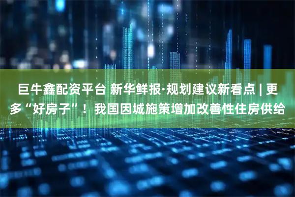 巨牛鑫配资平台 新华鲜报·规划建议新看点 | 更多“好房子”！我国因城施策增加改善性住房供给