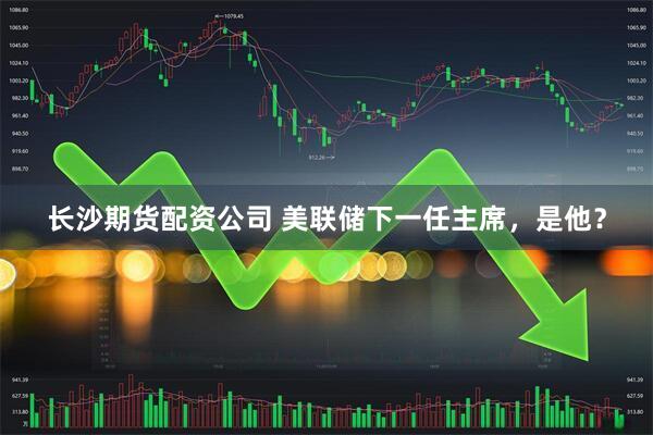 长沙期货配资公司 美联储下一任主席，是他？