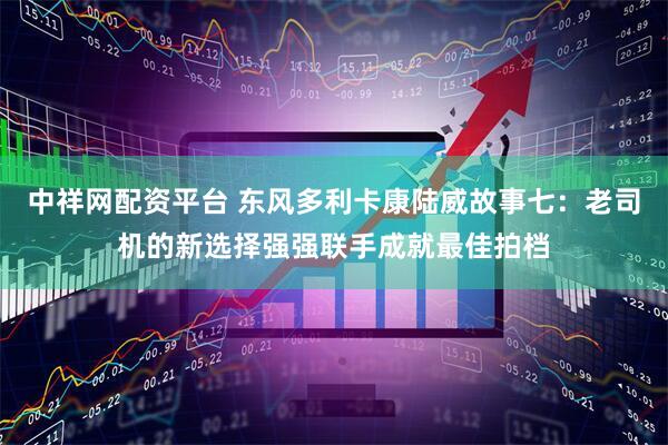 中祥网配资平台 东风多利卡康陆威故事七：老司机的新选择强强联手成就最佳拍档
