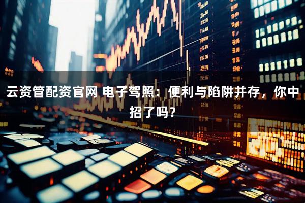 云资管配资官网 电子驾照：便利与陷阱并存，你中招了吗？