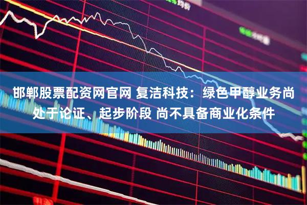 邯郸股票配资网官网 复洁科技：绿色甲醇业务尚处于论证、起步阶段 尚不具备商业化条件