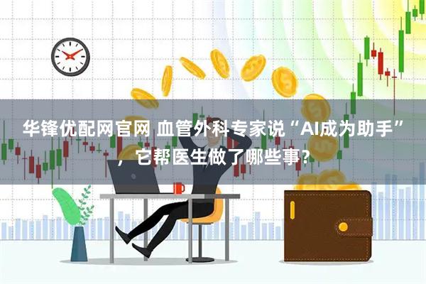 华锋优配网官网 血管外科专家说“AI成为助手”，它帮医生做了哪些事？