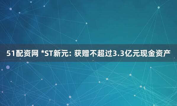 51配资网 *ST新元: 获赠不超过3.3亿元现金资产