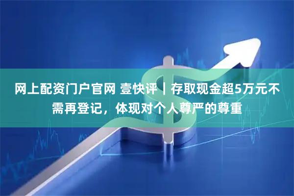 网上配资门户官网 壹快评｜存取现金超5万元不需再登记，体现对个人尊严的尊重