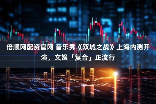 倍顺网配资官网 音乐秀《双城之战》上海内测开演，文娱「复合」正流行