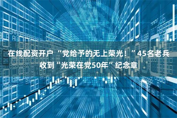 在线配资开户 “党给予的无上荣光！”45名老兵收到“光荣在党50年”纪念章