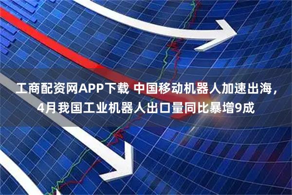 工商配资网APP下载 中国移动机器人加速出海，4月我国工业机器人出口量同比暴增9成