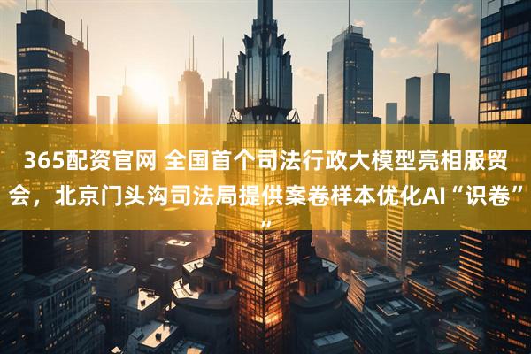 365配资官网 全国首个司法行政大模型亮相服贸会，北京门头沟司法局提供案卷样本优化AI“识卷”