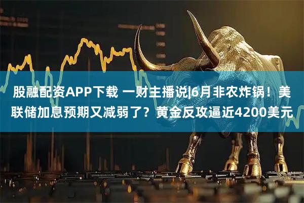 股融配资APP下载 一财主播说|6月非农炸锅！美联储加息预期又减弱了？黄金反攻逼近4200美元